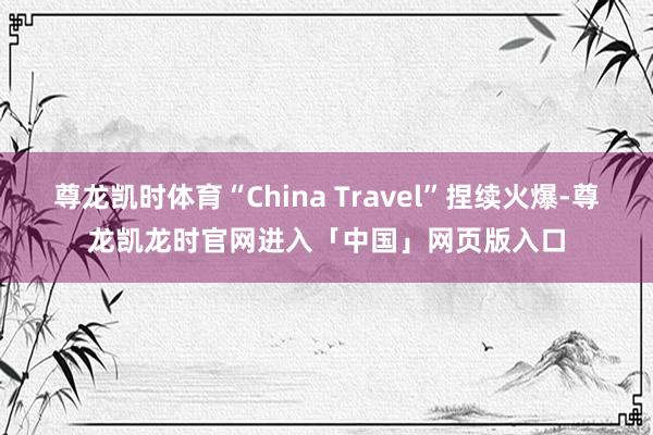尊龙凯时体育“China Travel”捏续火爆-尊龙凯龙时官网进入「中国」网页版入口