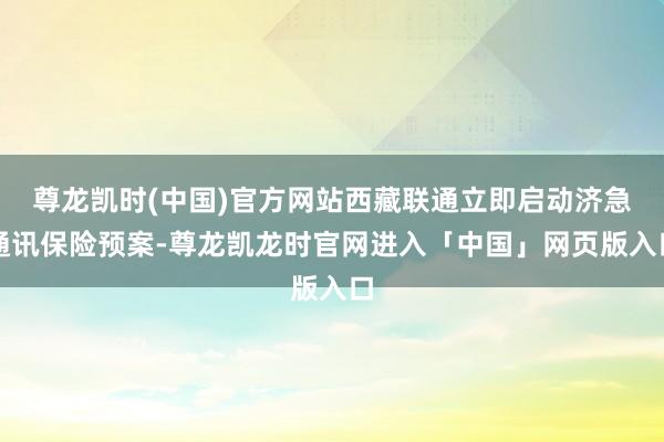 尊龙凯时(中国)官方网站西藏联通立即启动济急通讯保险预案-尊龙凯龙时官网进入「中国」网页版入口