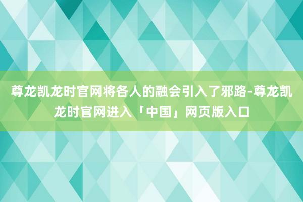 尊龙凯龙时官网将各人的融会引入了邪路-尊龙凯龙时官网进入「中国」网页版入口