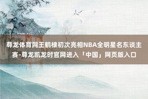 尊龙体育网王鹤棣初次亮相NBA全明星名东谈主赛-尊龙凯龙时官网进入「中国」网页版入口