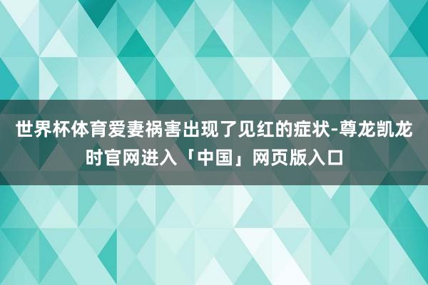 世界杯体育爱妻祸害出现了见红的症状-尊龙凯龙时官网进入「中国」网页版入口