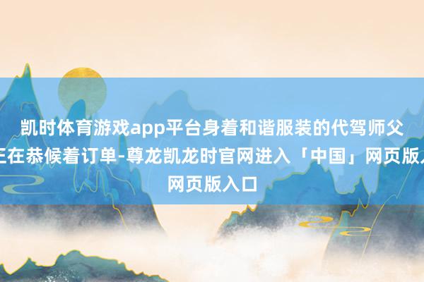 凯时体育游戏app平台身着和谐服装的代驾师父们正在恭候着订单-尊龙凯龙时官网进入「中国」网页版入口