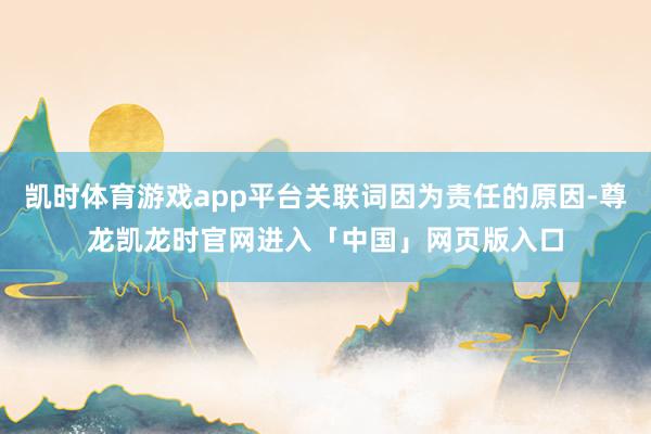 凯时体育游戏app平台关联词因为责任的原因-尊龙凯龙时官网进入「中国」网页版入口