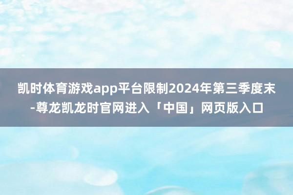凯时体育游戏app平台限制2024年第三季度末-尊龙凯龙时官网进入「中国」网页版入口