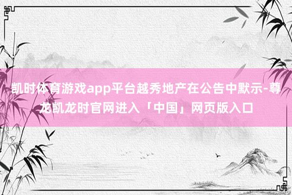 凯时体育游戏app平台越秀地产在公告中默示-尊龙凯龙时官网进入「中国」网页版入口