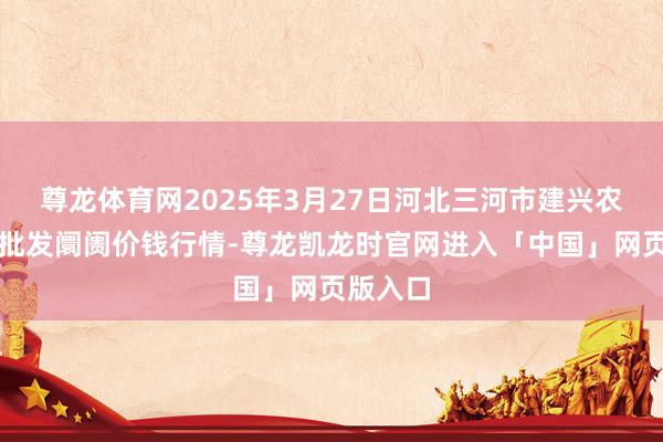 尊龙体育网2025年3月27日河北三河市建兴农副居品批发阛阓价钱行情-尊龙凯龙时官网进入「中国」网页版入口
