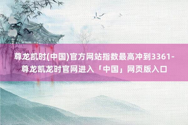 尊龙凯时(中国)官方网站指数最高冲到3361-尊龙凯龙时官网进入「中国」网页版入口