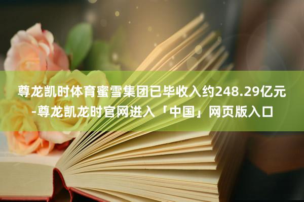 尊龙凯时体育蜜雪集团已毕收入约248.29亿元-尊龙凯龙时官网进入「中国」网页版入口