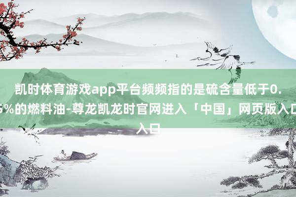 凯时体育游戏app平台频频指的是硫含量低于0.5%的燃料油-尊龙凯龙时官网进入「中国」网页版入口