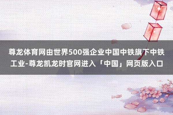 尊龙体育网由世界500强企业中国中铁旗下中铁工业-尊龙凯龙时官网进入「中国」网页版入口