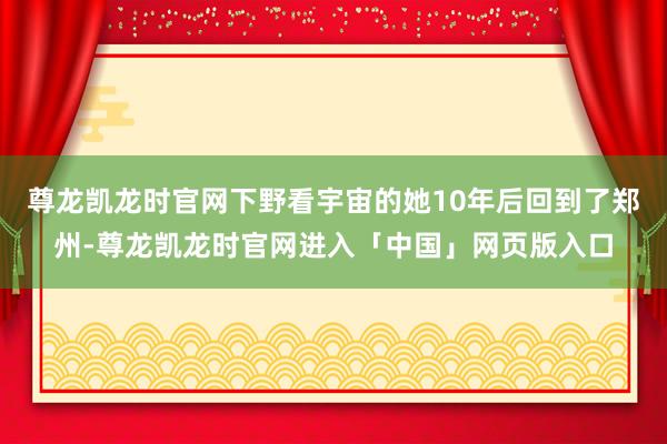 尊龙凯龙时官网下野看宇宙的她10年后回到了郑州-尊龙凯龙时官网进入「中国」网页版入口