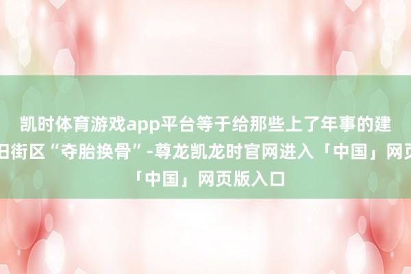 凯时体育游戏app平台等于给那些上了年事的建筑、老旧街区“夺胎换骨”-尊龙凯龙时官网进入「中国」网页版入口