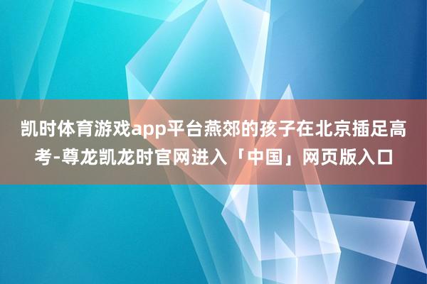 凯时体育游戏app平台燕郊的孩子在北京插足高考-尊龙凯龙时官网进入「中国」网页版入口