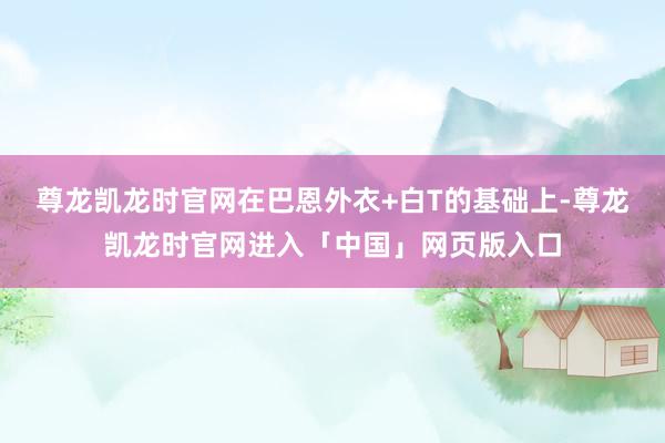 尊龙凯龙时官网在巴恩外衣+白T的基础上-尊龙凯龙时官网进入「中国」网页版入口
