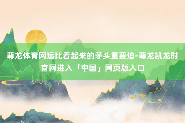 尊龙体育网远比看起来的矛头重要迫-尊龙凯龙时官网进入「中国」网页版入口