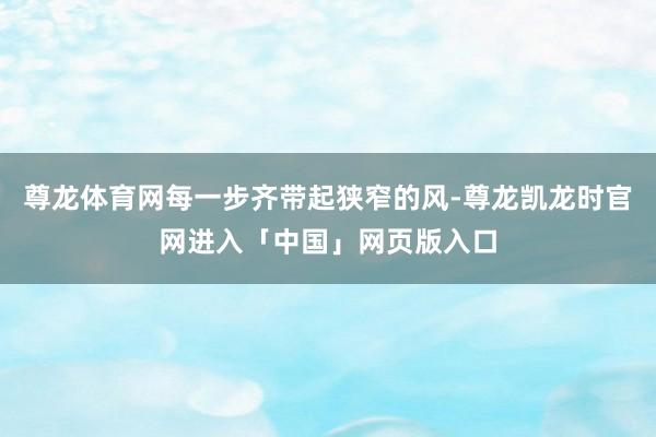 尊龙体育网每一步齐带起狭窄的风-尊龙凯龙时官网进入「中国」网页版入口
