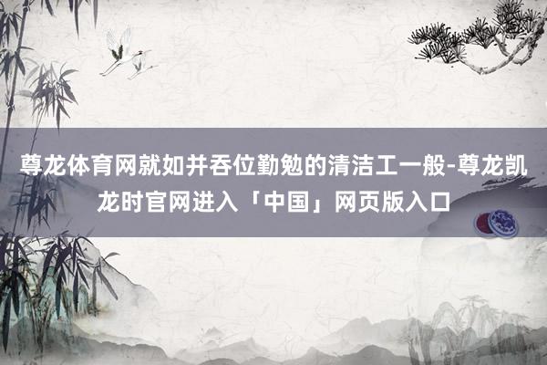 尊龙体育网就如并吞位勤勉的清洁工一般-尊龙凯龙时官网进入「中国」网页版入口