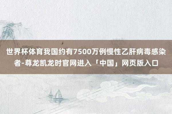 世界杯体育我国约有7500万例慢性乙肝病毒感染者-尊龙凯龙时官网进入「中国」网页版入口
