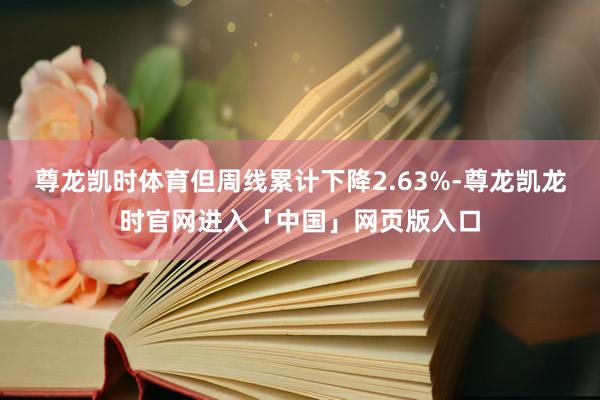 尊龙凯时体育但周线累计下降2.63%-尊龙凯龙时官网进入「中国」网页版入口