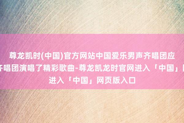 尊龙凯时(中国)官方网站中国爱乐男声齐唱团应邀为参演齐唱团演唱了精彩歌曲-尊龙凯龙时官网进入「中国」网页版入口