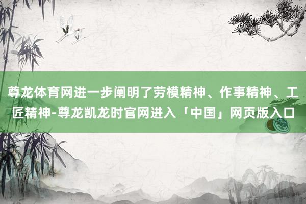 尊龙体育网进一步阐明了劳模精神、作事精神、工匠精神-尊龙凯龙时官网进入「中国」网页版入口