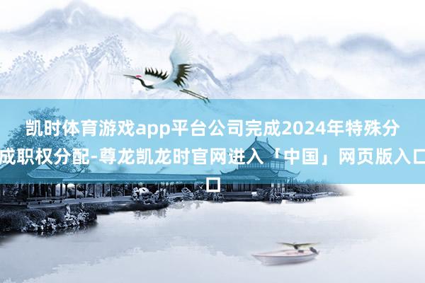 凯时体育游戏app平台公司完成2024年特殊分成职权分配-尊龙凯龙时官网进入「中国」网页版入口