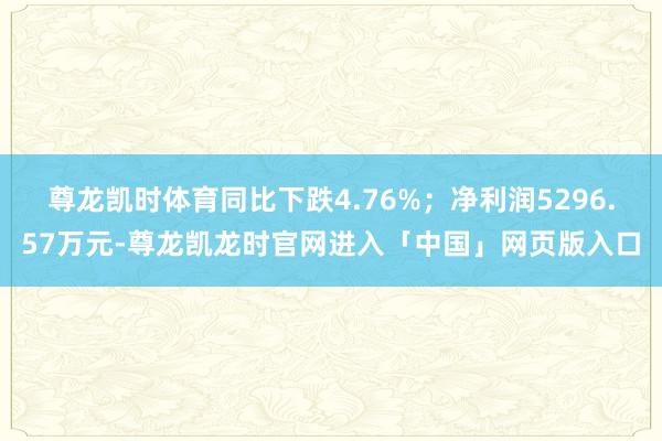 尊龙凯时体育同比下跌4.76%；净利润5296.57万元-尊龙凯龙时官网进入「中国」网页版入口