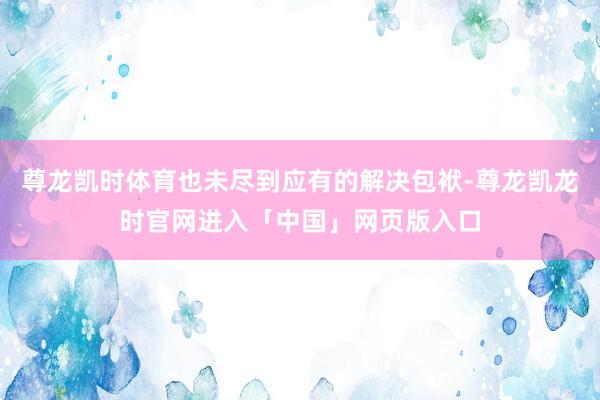 尊龙凯时体育也未尽到应有的解决包袱-尊龙凯龙时官网进入「中国」网页版入口