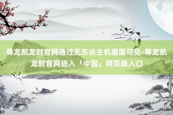 尊龙凯龙时官网通过无东谈主机画面可见-尊龙凯龙时官网进入「中国」网页版入口