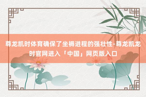 尊龙凯时体育确保了坐褥进程的强壮性-尊龙凯龙时官网进入「中国」网页版入口