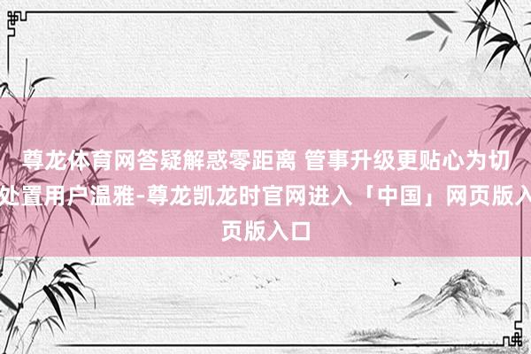 尊龙体育网答疑解惑零距离 管事升级更贴心为切实处置用户温雅-尊龙凯龙时官网进入「中国」网页版入口