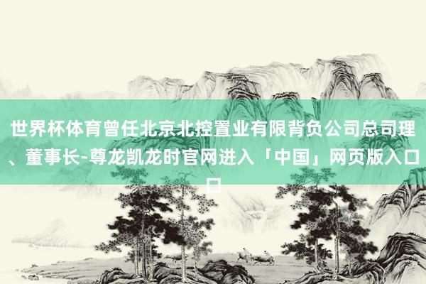世界杯体育曾任北京北控置业有限背负公司总司理、董事长-尊龙凯龙时官网进入「中国」网页版入口