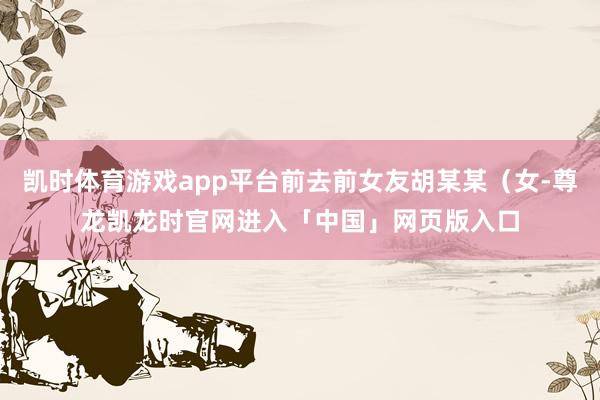 凯时体育游戏app平台前去前女友胡某某（女-尊龙凯龙时官网进入「中国」网页版入口