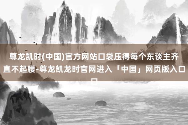 尊龙凯时(中国)官方网站口袋压得每个东谈主齐直不起腰-尊龙凯龙时官网进入「中国」网页版入口