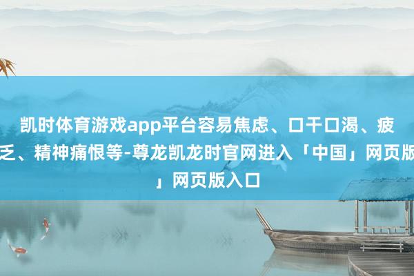 凯时体育游戏app平台容易焦虑、口干口渴、疲困疲乏、精神痛恨等-尊龙凯龙时官网进入「中国」网页版入口