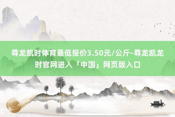尊龙凯时体育最低报价3.50元/公斤-尊龙凯龙时官网进入「中国」网页版入口
