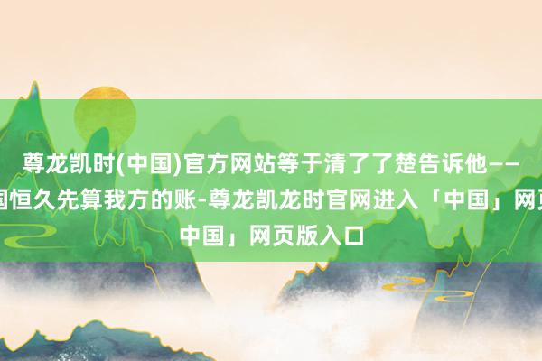 尊龙凯时(中国)官方网站等于清了了楚告诉他——好意思国恒久先算我方的账-尊龙凯龙时官网进入「中国」网页版入口