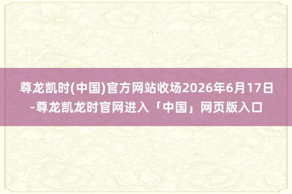 尊龙凯时(中国)官方网站收场2026年6月17日-尊龙凯龙时官网进入「中国」网页版入口