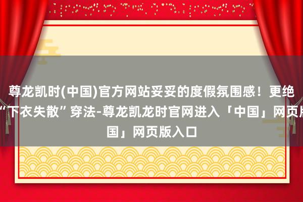 尊龙凯时(中国)官方网站妥妥的度假氛围感！更绝的是 “下衣失散”穿法-尊龙凯龙时官网进入「中国」网页版入口