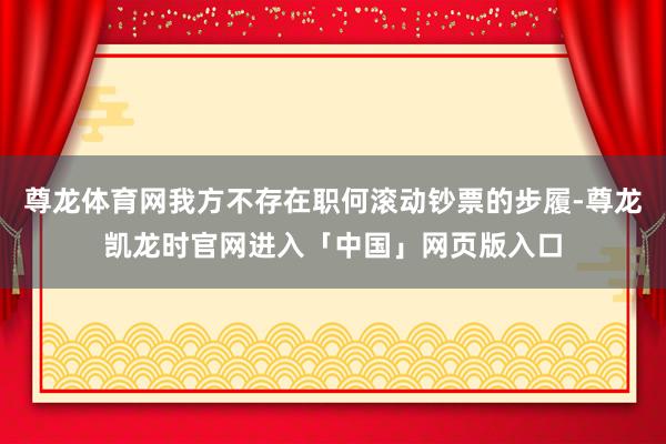 尊龙体育网我方不存在职何滚动钞票的步履-尊龙凯龙时官网进入「中国」网页版入口
