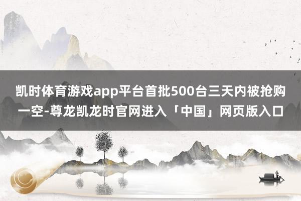 凯时体育游戏app平台首批500台三天内被抢购一空-尊龙凯龙时官网进入「中国」网页版入口