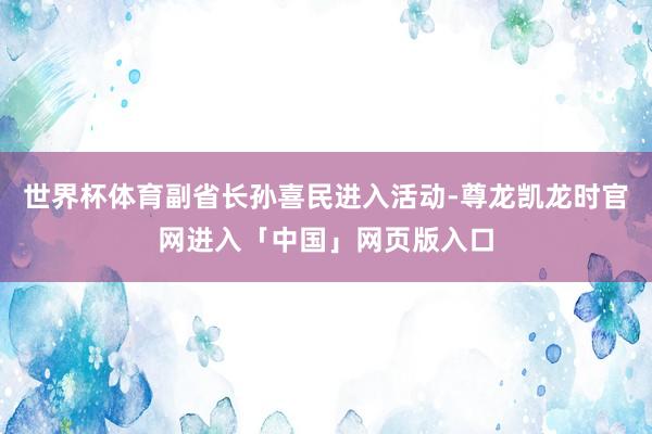 世界杯体育副省长孙喜民进入活动-尊龙凯龙时官网进入「中国」网页版入口