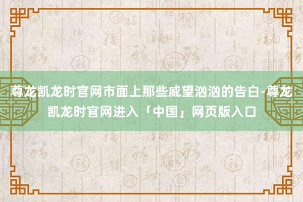 尊龙凯龙时官网市面上那些威望汹汹的告白-尊龙凯龙时官网进入「中国」网页版入口