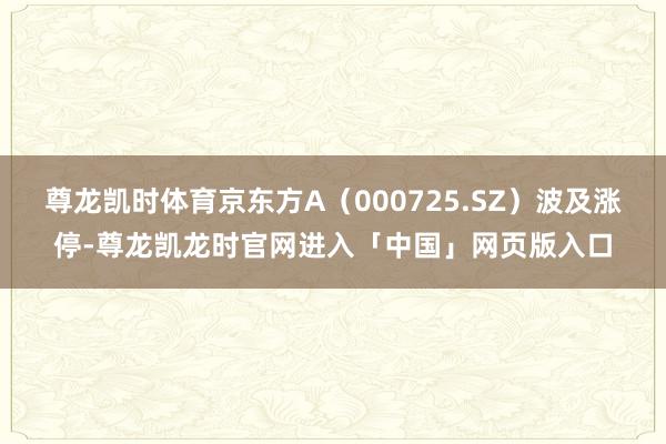 尊龙凯时体育京东方A（000725.SZ）波及涨停-尊龙凯龙时官网进入「中国」网页版入口