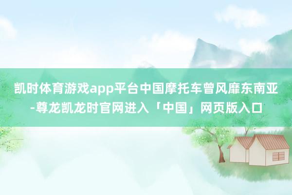 凯时体育游戏app平台中国摩托车曾风靡东南亚-尊龙凯龙时官网进入「中国」网页版入口