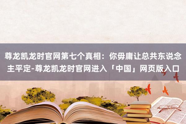 尊龙凯龙时官网第七个真相:你毋庸让总共东说念主平定-尊龙凯龙时官网进入「中国」网页版入口