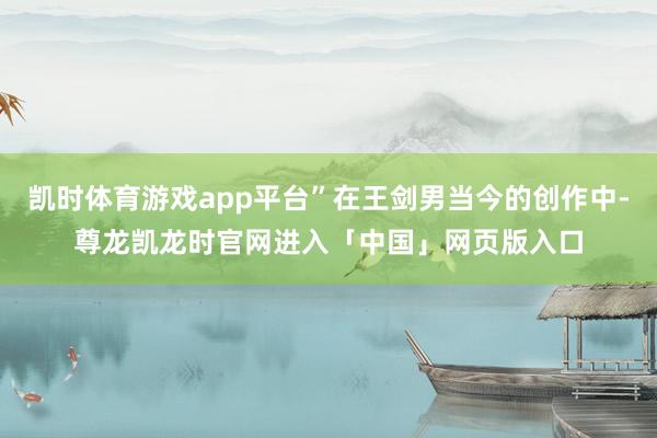 凯时体育游戏app平台”在王剑男当今的创作中-尊龙凯龙时官网进入「中国」网页版入口