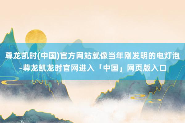 尊龙凯时(中国)官方网站就像当年刚发明的电灯泡-尊龙凯龙时官网进入「中国」网页版入口