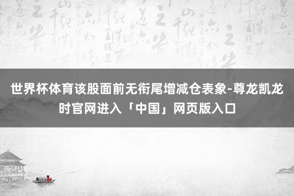 世界杯体育该股面前无衔尾增减仓表象-尊龙凯龙时官网进入「中国」网页版入口