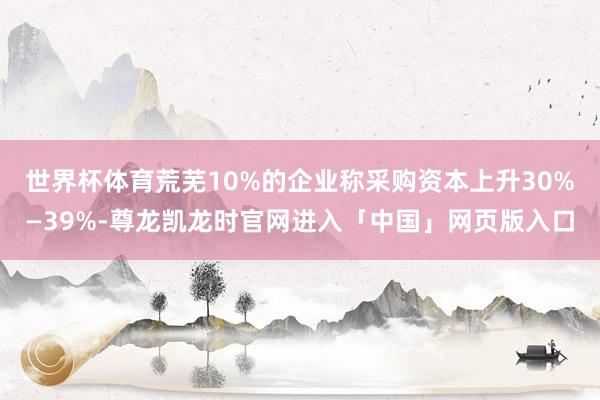世界杯体育荒芜10%的企业称采购资本上升30%—39%-尊龙凯龙时官网进入「中国」网页版入口